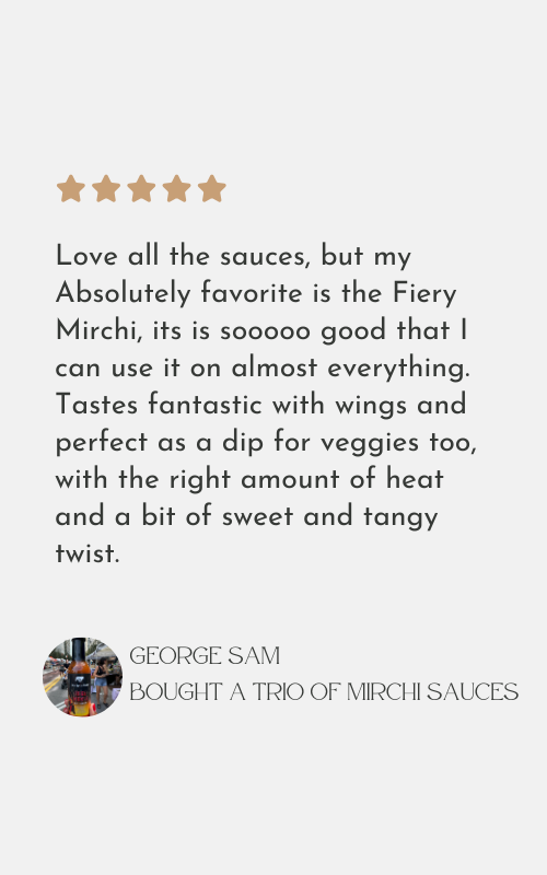 Love all the sauces, but my
Absolutely favorite is the Fiery
Mirchi, its is sooooo good that I
can use it on almost everything.
Tastes fantastic with wings and
perfect as a dip for veggies too,
with the right amount of heat
and a bit of sweet and tangy
twist.