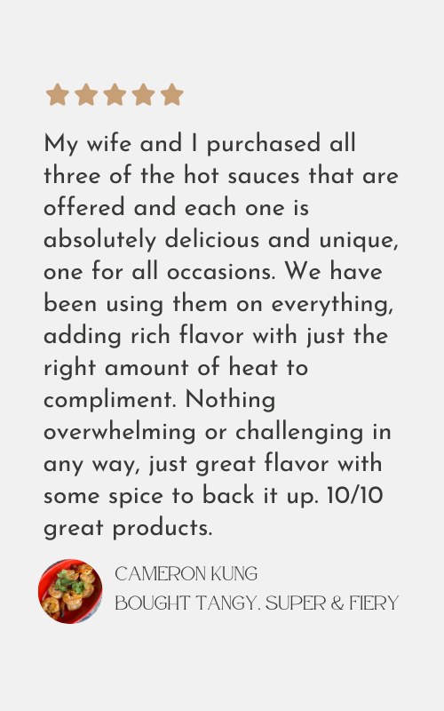 My wife and I purchased all
three of the hot sauces that are
offered and each one is
absolutely delicious and unique,
one for all occasions. We have
been using them on everything,
adding rich flavor with just the
right amount of heat to
compliment. Nothing
overwhelming or challenging in
any way, just great flavor with
some spice to back it up. 10/10
great products.