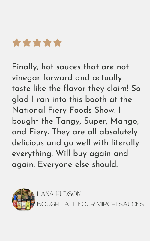 Finally, hot sauces that are not
vinegar forward and actually
taste like the flavor they claim! So
glad I ran into this booth at the
National Fiery Foods Show. I
bought the Tangy, Super, Mango,
and Fiery. They are all absolutely
delicious and go well with literally
everything. Will buy again and
again. Everyone else should.